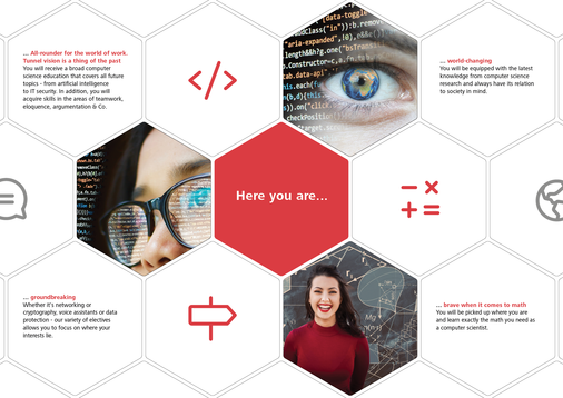 Here you are an all-rounder for the working world: blinkers were yesterday. You will receive a broad IT education that covers all future topics - from artificial intelligence to IT security. In addition, you will acquire skills in the areas of teamwork, eloquence, argumentation and more. Here you are leading the way: Whether networks or cryptography, voice assistants or data protection - our variety of electives allows you to focus on where your interests lie. Here you are world-changing: You are equipped with the latest knowledge from computer science research and always have an eye on its relation to society. Here you are brave in math: You are picked up where you are and learn exactly the math you need as a computer scientist.
