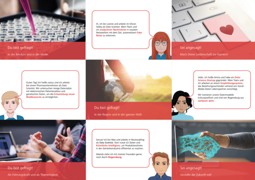 Du bist gefragt! In der Medizin und in der Mode. Guten Tag! Ich heiße Justus und ich arbeite bei einem Pharmaunternehmen als Data Scientist. Wir untersuchen riesige Datensätze mit elektronischen Patientenakten und genetischen Daten, um die Entwicklung neuer Medikamente zu ermöglichen. Du bist gefragt! Als Führungskraft und als Teammitglied. Hi, ich bin Leonie und arbeite im Silicon Valley als Data Scientist. Mein Team und ich analysieren Nachrichten in sozialen Netzwerken mit dem Ziel, automatisiert Fake News zu erkennen. Du bist gefragt! In der Region und in der ganzen Welt. Servus! Ich bin Max und arbeite in Neutraubling als Data Scientist. Dort nutze ich Daten und Künstliche Intelligenz, um Produktionslinien in der Getränkeindustrie effizienter zu machen. Abends ziehe ich mit meinen Freunden gerne noch durch Regensburg. Sei angesagt! Mach Deine Leidenschaft zur Karriere! Hallo, ich heiße Amira und habe ein Data-Science-Startup gegründet. Mein Team und ich arbeiten an einem Empfehlungssystem, das Beziehungssuchenden anhand von Social-Media-Daten Lebenspartner vorschlägt. Wir trainieren unsere Datenmodelle kulturspezifisch und sind von Regensburg aus weltweit aktiv. Sei angesagt! Gestalte die Zukunft mit!