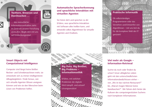 Natural Language Engineering: Erfahre, was sprachliche Interaktion mit Software alles heißen kann, und entwickle selbst Algorithmen für virtuelle Agenten und Chatbots. Computational Intelligence: Finde heraus, wie sich virtuelle Agenten Wissen aneignen können und wie sie den Menschen beim Lösen von Problemen helfen. Information Retrieval: Wir führen dich hinter die Kulissen des computergestützten Suchens nach komplexen Informationen. Informationsethik: Erfahre, mit welchen Problemen die digitale Welt kämpft, und entwirf Lösungsansätze! Gemeinsam können wir zum Beispiel die Erkennung von Fake News und Hasskommentaren in Sozialen Medien verbessern. Praktische Informatik: Ob selbstständiges Programmieren oder das Verstehen und Entwerfen von Algorithmen – mit uns bist du für die komplexe Welt der IT gerüstet!